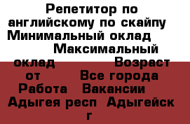 Репетитор по английскому по скайпу › Минимальный оклад ­ 25 000 › Максимальный оклад ­ 45 000 › Возраст от ­ 18 - Все города Работа » Вакансии   . Адыгея респ.,Адыгейск г.